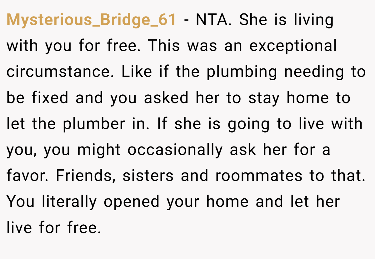 Mysterious_Bridge_61 − NTA. She is living with you for free. This was an exceptional circumstance. Like if the plumbing needing to be fixed and you asked her to stay home to let the plumber in. If she is going to live with you, you might occasionally ask her for a favor. Friends, sisters and roommates to that. You literally opened your home and let her live for free.