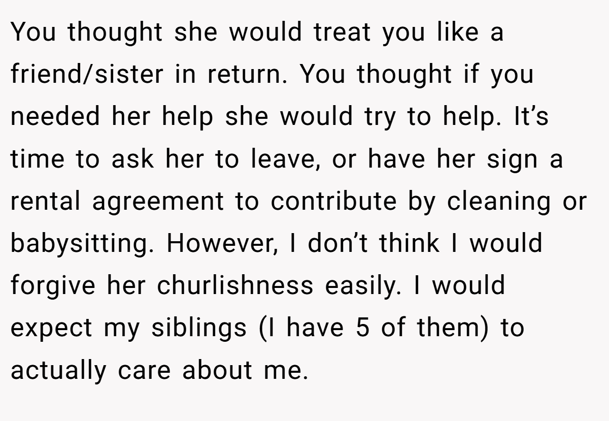 You thought she would treat you like a friend/sister in return. You thought if you needed her help she would try to help. It’s time to ask her to leave, or have her sign a rental agreement to contribute by cleaning or babysitting. However, I don’t think I would forgive her churlishness easily. I would expect my siblings (I have 5 of them) to actually care about me.