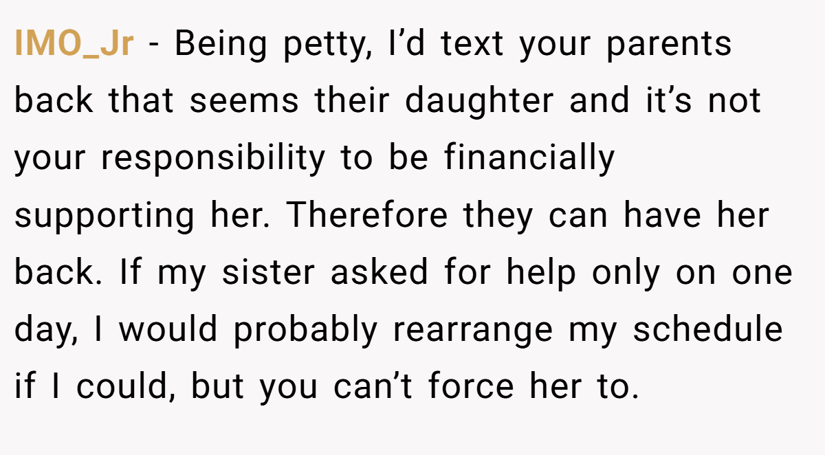 IMO_Jr − Being petty, I’d text your parents back that seems their daughter and it’s not your responsibility to be financially supporting her. Therefore they can have her back. If my sister asked for help only on one day, I would probably rearrange my schedule if I could, but you can’t force her to.