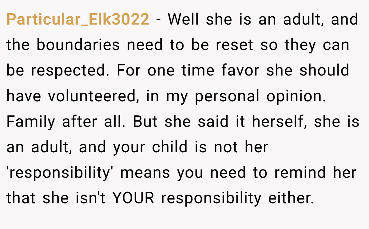 Particular_Elk3022 − Well she is an adult, and the boundaries need to be reset so they can be respected. For one time favor she should have volunteered, in my personal opinion. Family after all. But she said it herself, she is an adult, and your child is not her 'responsibility' means you need to remind her that she isn't YOUR responsibility either.