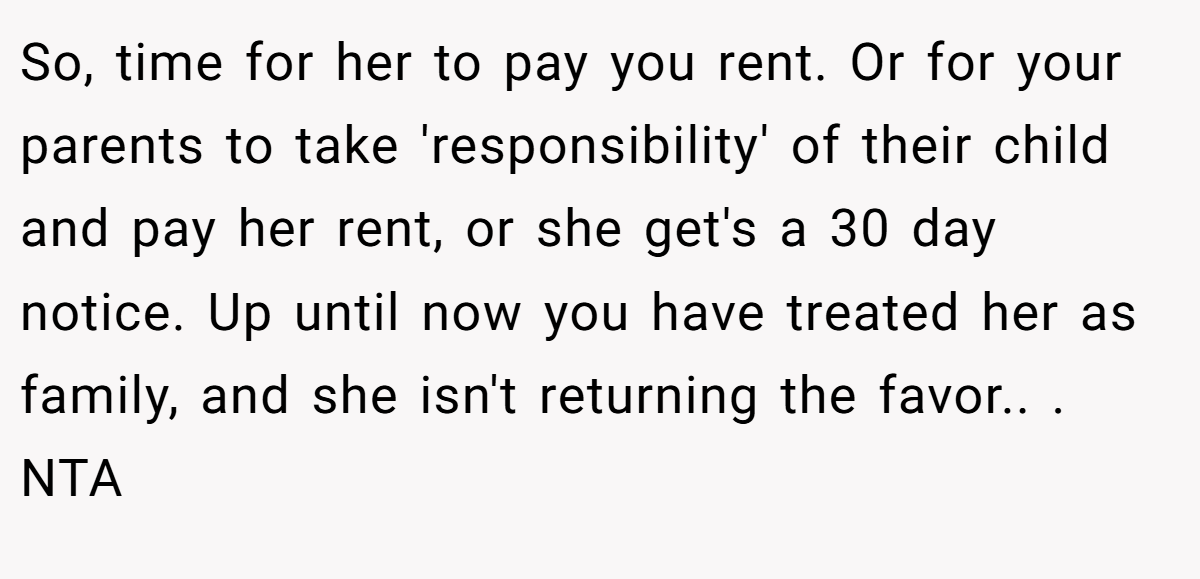 So, time for her to pay you rent. Or for your parents to take 'responsibility' of their child and pay her rent, or she get's a 30 day notice. Up until now you have treated her as family, and she isn't returning the favor.. ​. NTA
