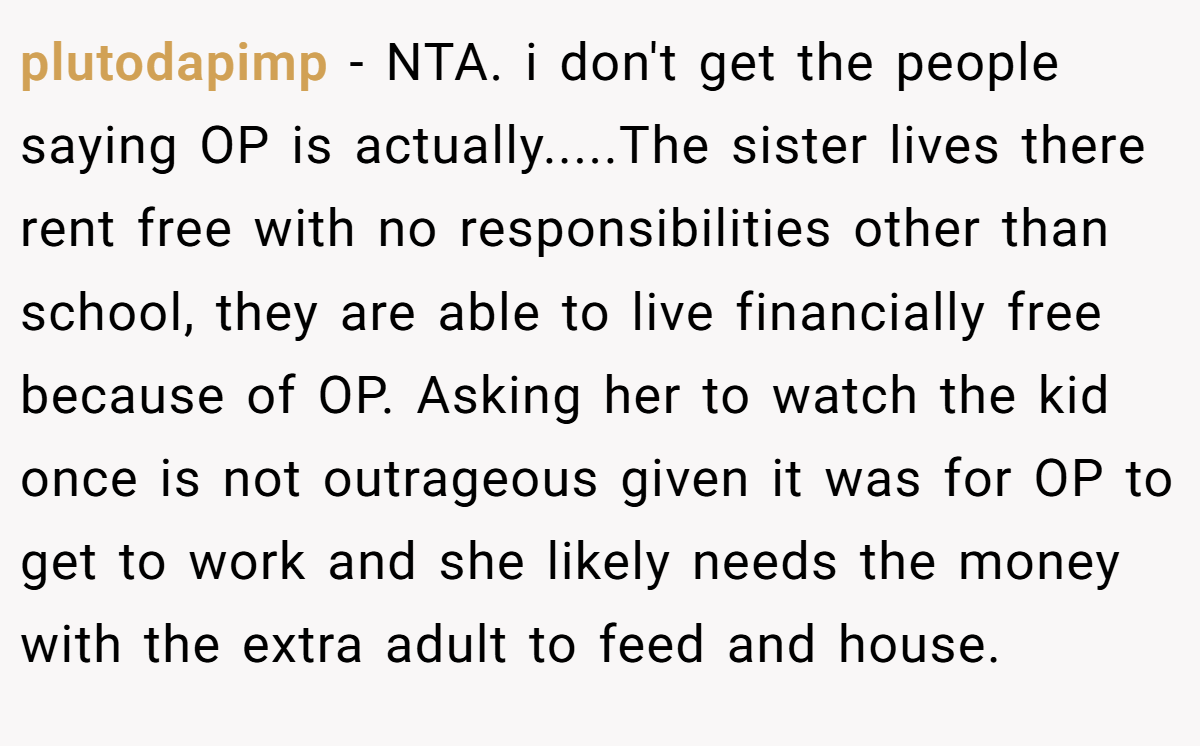 plutodapimp − NTA. i don't get the people saying OP is actually.....The sister lives there rent free with no responsibilities other than school, they are able to live financially free because of OP. Asking her to watch the kid once is not outrageous given it was for OP to get to work and she likely needs the money with the extra adult to feed and house.