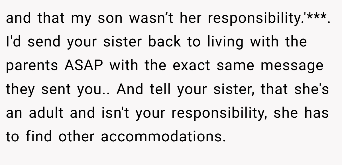 and that my son wasn’t her responsibility.'***. I'd send your sister back to living with the parents ASAP with the exact same message they sent you.. And tell your sister, that she's an adult and isn't your responsibility, she has to find other accommodations.