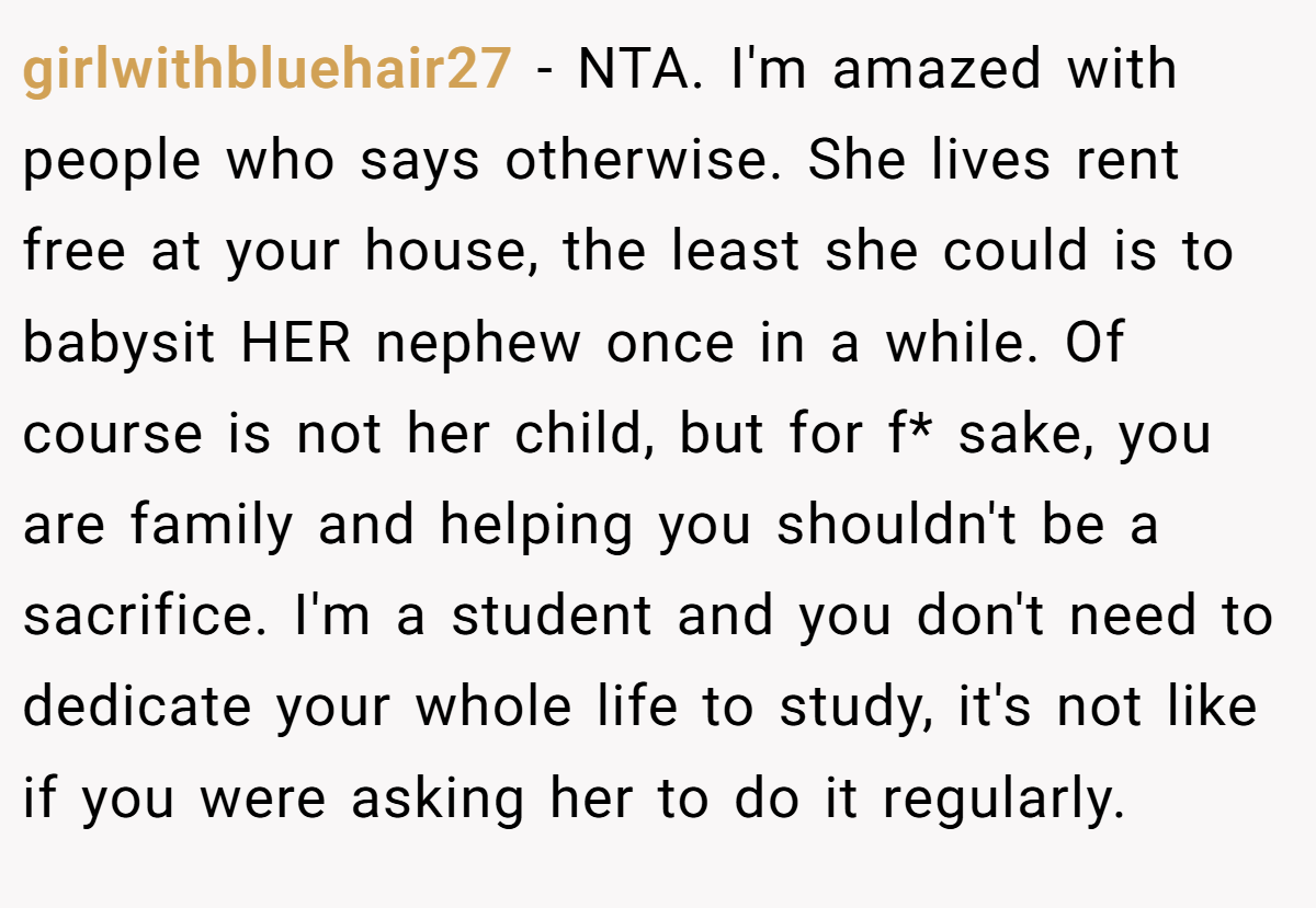 girlwithbluehair27 − NTA. I'm amazed with people who says otherwise. She lives rent free at your house, the least she could is to babysit HER nephew once in a while. Of course is not her child, but for f* sake, you are family and helping you shouldn't be a sacrifice. I'm a student and you don't need to dedicate your whole life to study, it's not like if you were asking her to do it regularly.