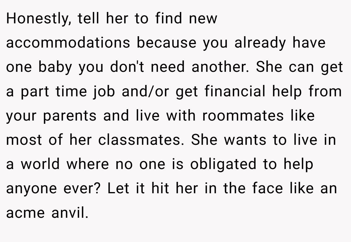 Honestly, tell her to find new accommodations because you already have one baby you don't need another. She can get a part time job and/or get financial help from your parents and live with roommates like most of her classmates. She wants to live in a world where no one is obligated to help anyone ever? Let it hit her in the face like an acme anvil.