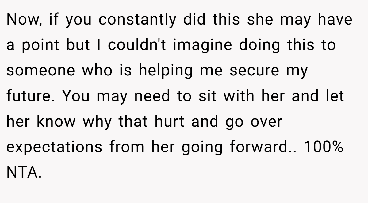Now, if you constantly did this she may have a point but I couldn't imagine doing this to someone who is helping me secure my future. You may need to sit with her and let her know why that hurt and go over expectations from her going forward.. 100% NTA.