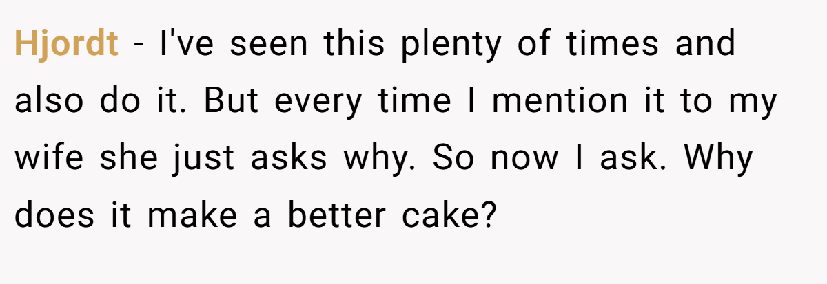 Hjordt − I've seen this plenty of times and also do it. But every time I mention it to my wife she just asks why. So now I ask. Why does it make a better cake?