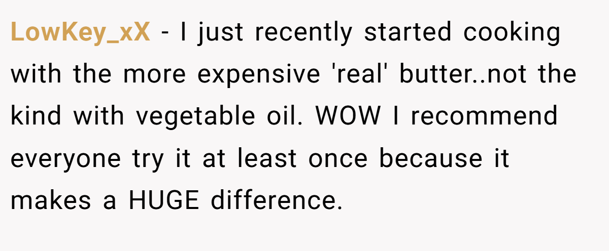 LowKey_xX − I just recently started cooking with the more expensive 'real' butter..not the kind with vegetable oil. WOW I recommend everyone try it at least once because it makes a HUGE difference.