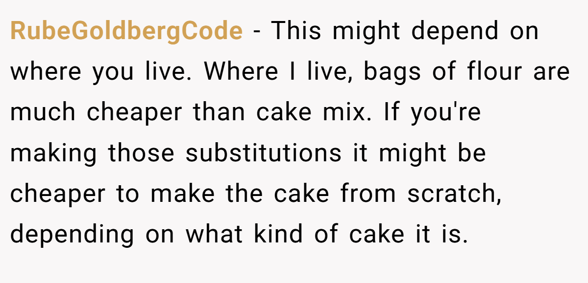 RubeGoldbergCode − This might depend on where you live. Where I live, bags of flour are much cheaper than cake mix. If you're making those substitutions it might be cheaper to make the cake from scratch, depending on what kind of cake it is.