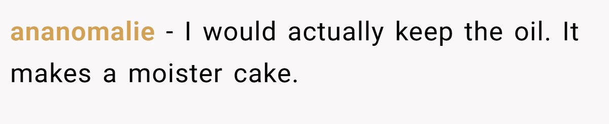 ananomalie − I would actually keep the oil. It makes a moister cake.