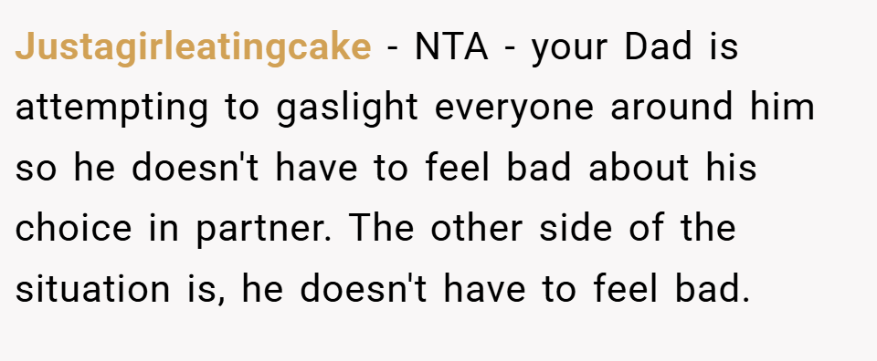 Justagirleatingcake − NTA - your Dad is attempting to gaslight everyone around him so he doesn't have to feel bad about his choice in partner. The other side of the situation is, he doesn't have to feel bad.