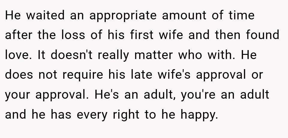 He waited an appropriate amount of time after the loss of his first wife and then found love. It doesn't really matter who with. He does not require his late wife's approval or your approval. He's an adult, you're an adult and he has every right to he happy.