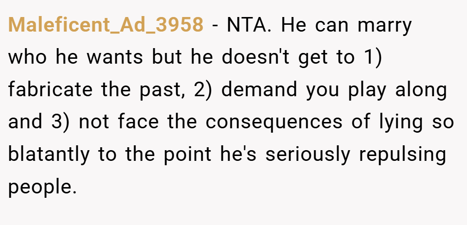 Maleficent_Ad_3958 − NTA. He can marry who he wants but he doesn't get to 1) fabricate the past, 2) demand you play along and 3) not face the consequences of lying so blatantly to the point he's seriously repulsing people.