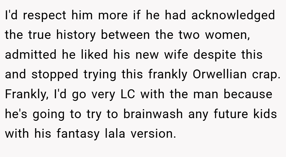 I'd respect him more if he had acknowledged the true history between the two women, admitted he liked his new wife despite this and stopped trying this frankly Orwellian crap. Frankly, I'd go very LC with the man because he's going to try to brainwash any future kids with his fantasy lala version.