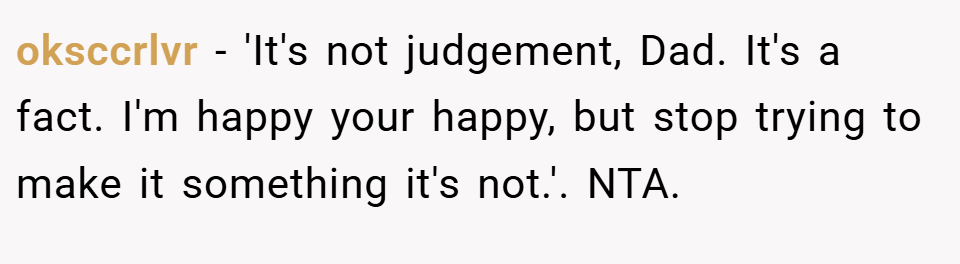 oksccrlvr − 'It's not judgement, Dad. It's a fact. I'm happy your happy, but stop trying to make it something it's not.'. NTA.