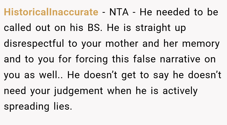 HistoricalInaccurate − NTA - He needed to be called out on his BS. He is straight up disrespectful to your mother and her memory and to you for forcing this false narrative on you as well.. He doesn’t get to say he doesn’t need your judgement when he is actively spreading lies.