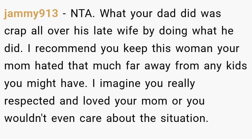 jammy913 − NTA. What your dad did was crap all over his late wife by doing what he did. I recommend you keep this woman your mom hated that much far away from any kids you might have. I imagine you really respected and loved your mom or you wouldn't even care about the situation.
