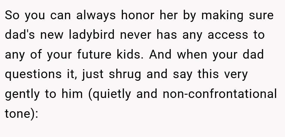So you can always honor her by making sure dad's new ladybird never has any access to any of your future kids. And when your dad questions it, just shrug and say this very gently to him (quietly and non-confrontational tone):