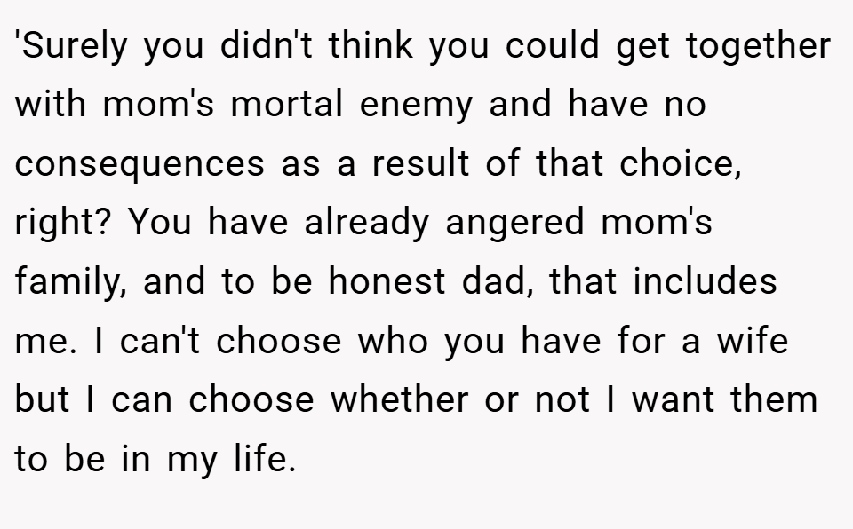 'Surely you didn't think you could get together with mom's mortal enemy and have no consequences as a result of that choice, right? You have already angered mom's family, and to be honest dad, that includes me. I can't choose who you have for a wife but I can choose whether or not I want them to be in my life.