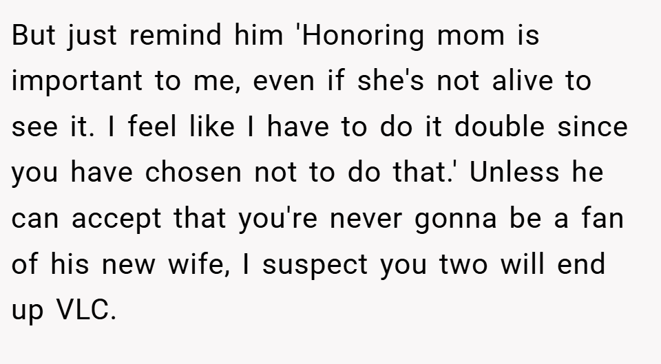 But just remind him 'Honoring mom is important to me, even if she's not alive to see it. I feel like I have to do it double since you have chosen not to do that.' Unless he can accept that you're never gonna be a fan of his new wife, I suspect you two will end up VLC.