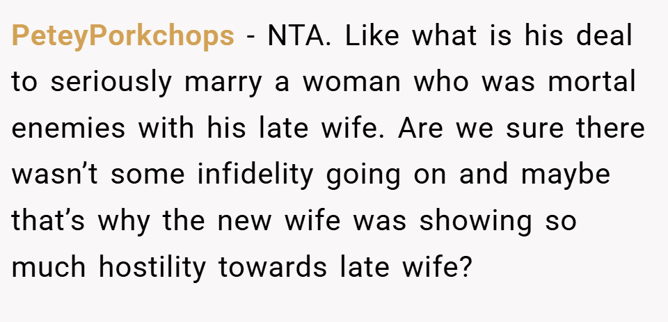 PeteyPorkchops − NTA. Like what is his deal to seriously marry a woman who was mortal enemies with his late wife. Are we sure there wasn’t some infidelity going on and maybe that’s why the new wife was showing so much hostility towards late wife?
