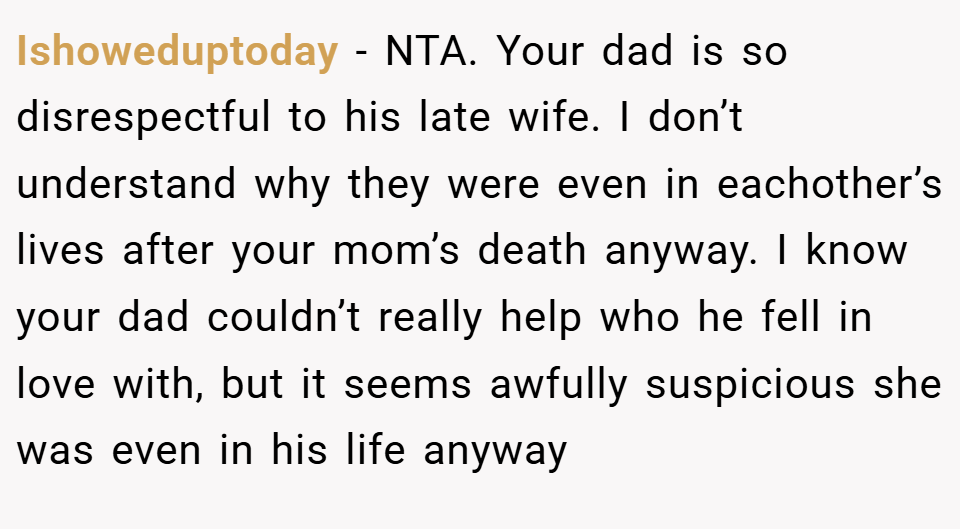 Ishoweduptoday − NTA. Your dad is so disrespectful to his late wife. I don’t understand why they were even in eachother’s lives after your mom’s death anyway. I know your dad couldn’t really help who he fell in love with, but it seems awfully suspicious she was even in his life anyway