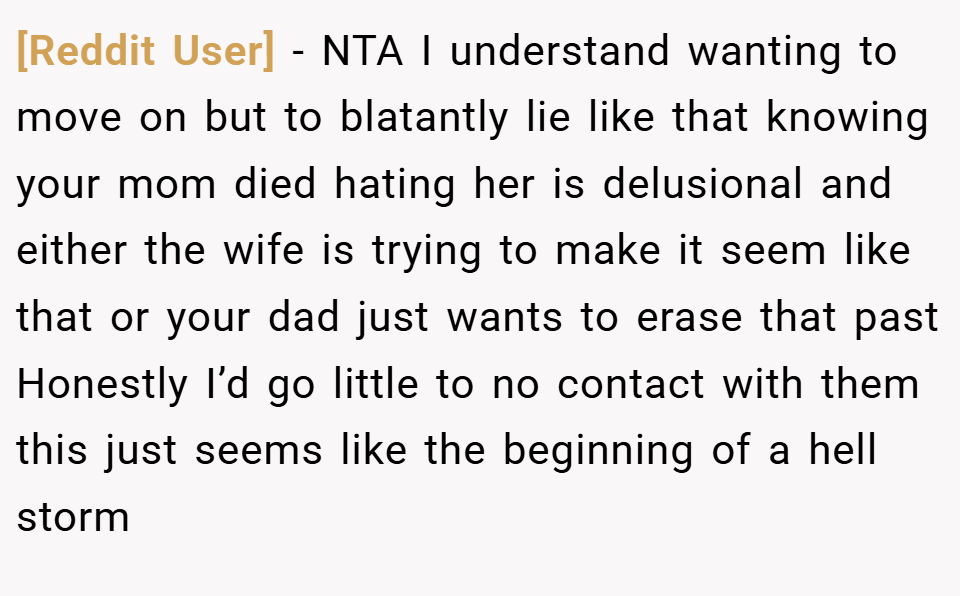 [Reddit User] − NTA I understand wanting to move on but to blatantly lie like that knowing your mom died hating her is delusional and either the wife is trying to make it seem like that or your dad just wants to erase that past Honestly I’d go little to no contact with them this just seems like the beginning of a hell storm