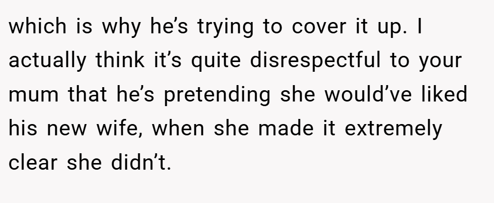 which is why he’s trying to cover it up. I actually think it’s quite disrespectful to your mum that he’s pretending she would’ve liked his new wife, when she made it extremely clear she didn’t.