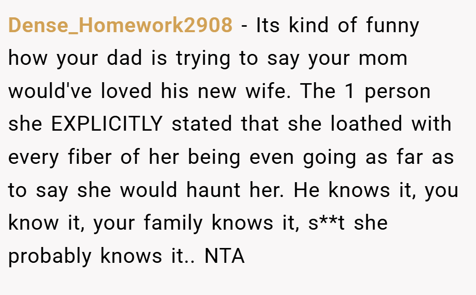 Dense_Homework2908 − Its kind of funny how your dad is trying to say your mom would've loved his new wife. The 1 person she EXPLICITLY stated that she loathed with every fiber of her being even going as far as to say she would haunt her. He knows it, you know it, your family knows it, s**t she probably knows it.. NTA