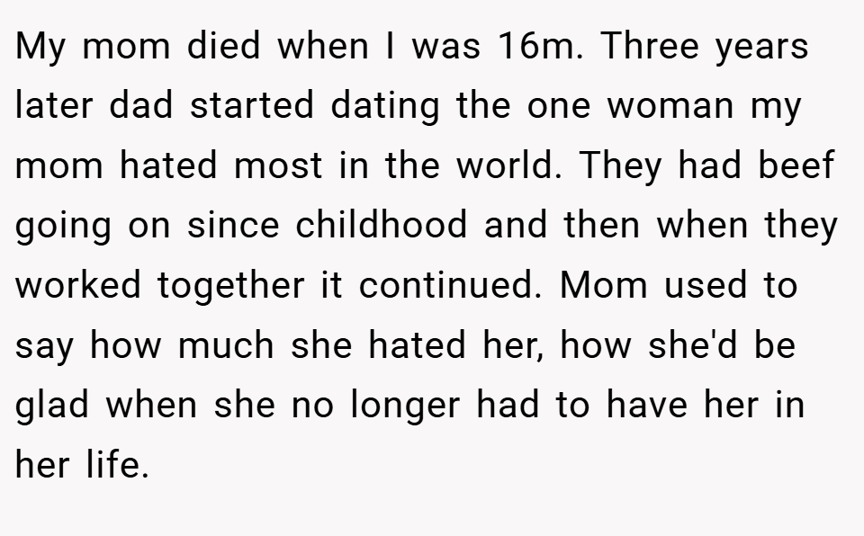 My mom died when I was 16m. Three years later dad started dating the one woman my mom hated most in the world. They had beef going on since childhood and then when they worked together it continued. Mom used to say how much she hated her, how she'd be glad when she no longer had to have her in her life.