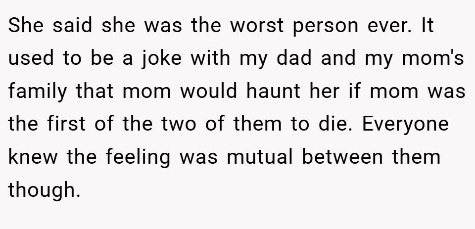 She said she was the worst person ever. It used to be a joke with my dad and my mom's family that mom would haunt her if mom was the first of the two of them to die. Everyone knew the feeling was mutual between them though.