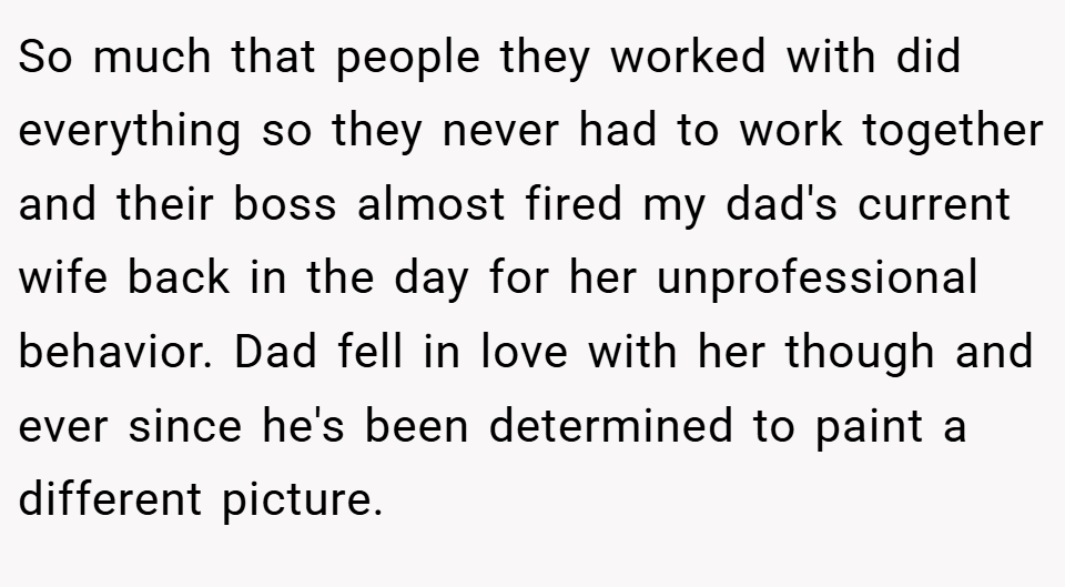 So much that people they worked with did everything so they never had to work together and their boss almost fired my dad's current wife back in the day for her unprofessional behavior. Dad fell in love with her though and ever since he's been determined to paint a different picture.