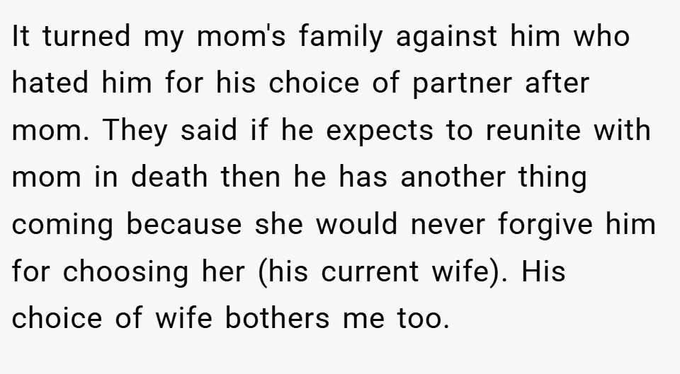 It turned my mom's family against him who hated him for his choice of partner after mom. They said if he expects to reunite with mom in death then he has another thing coming because she would never forgive him for choosing her (his current wife). His choice of wife bothers me too.