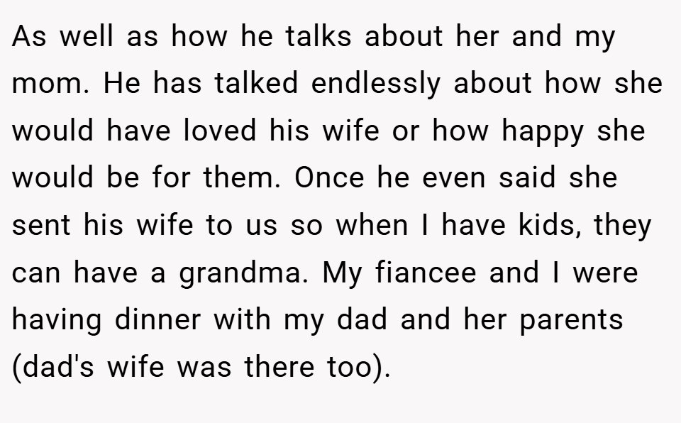 As well as how he talks about her and my mom. He has talked endlessly about how she would have loved his wife or how happy she would be for them. Once he even said she sent his wife to us so when I have kids, they can have a grandma. My fiancee and I were having dinner with my dad and her parents (dad's wife was there too).
