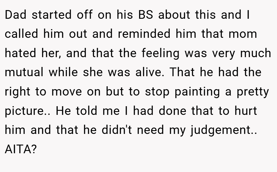 Dad started off on his BS about this and I called him out and reminded him that mom hated her, and that the feeling was very much mutual while she was alive. That he had the right to move on but to stop painting a pretty picture.. He told me I had done that to hurt him and that he didn't need my judgement.. AITA?