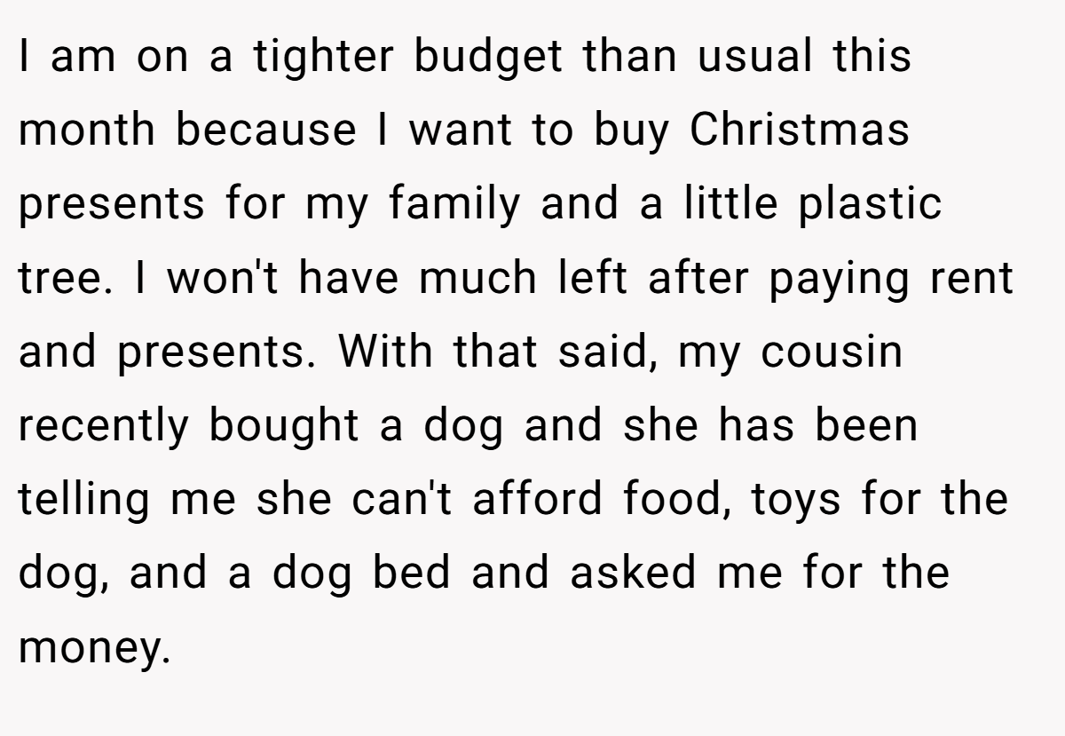I am on a tighter budget than usual this month because I want to buy Christmas presents for my family and a little plastic tree. I won't have much left after paying rent and presents. With that said, my cousin recently bought a dog and she has been telling me she can't afford food, toys for the dog, and a dog bed and asked me for the money.