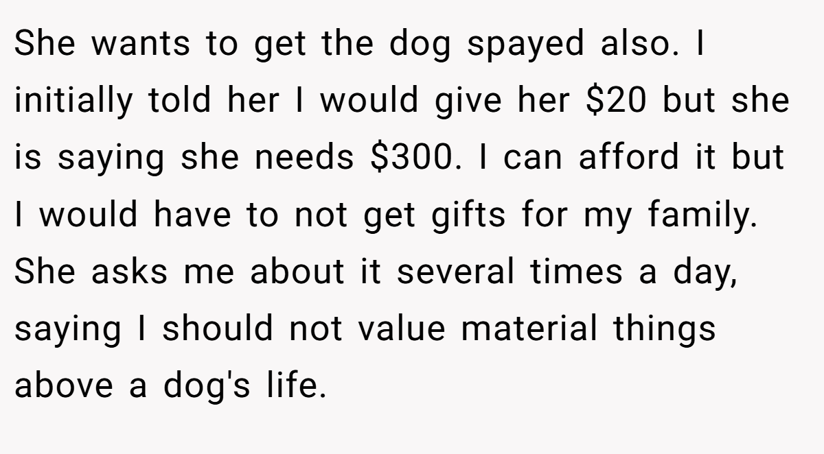 She wants to get the dog spayed also. I initially told her I would give her $20 but she is saying she needs $300. I can afford it but I would have to not get gifts for my family. She asks me about it several times a day, saying I should not value material things above a dog's life.