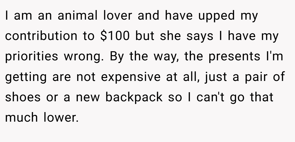 I am an animal lover and have upped my contribution to $100 but she says I have my priorities wrong. By the way, the presents I'm getting are not expensive at all, just a pair of shoes or a new backpack so I can't go that much lower.