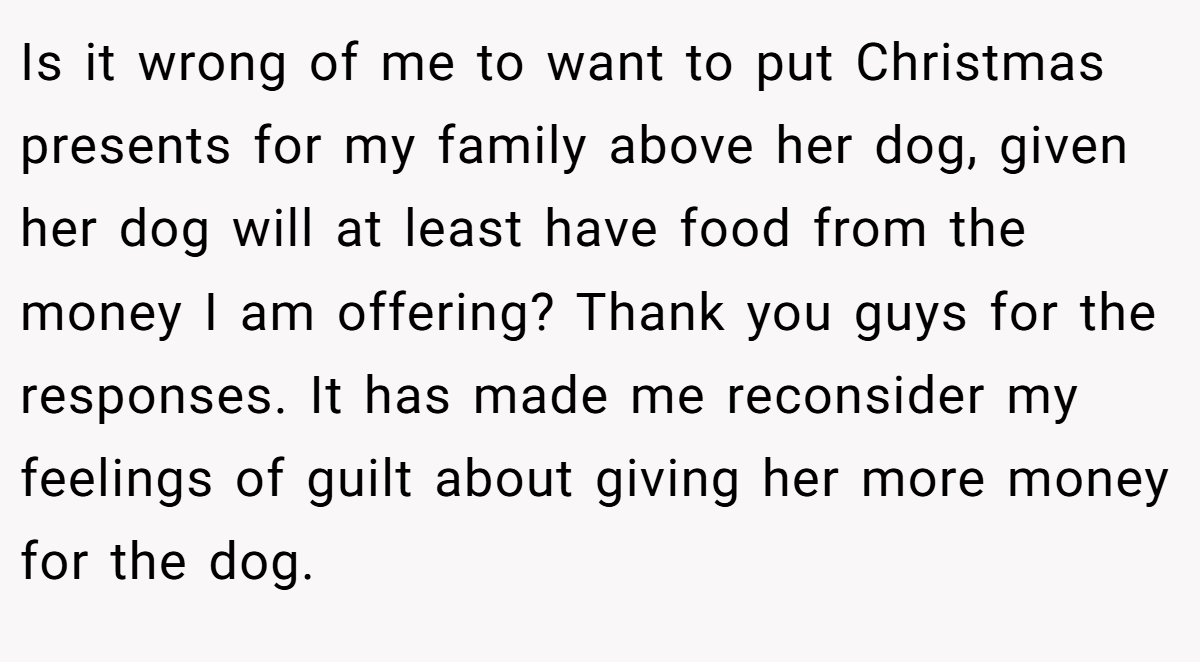 Is it wrong of me to want to put Christmas presents for my family above her dog, given her dog will at least have food from the money I am offering? Thank you guys for the responses. It has made me reconsider my feelings of guilt about giving her more money for the dog.