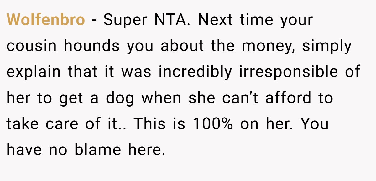 Wolfenbro - Super NTA. Next time your cousin hounds you about the money, simply explain that it was incredibly irresponsible of her to get a dog when she can’t afford to take care of it.. This is 100% on her. You have no blame here.