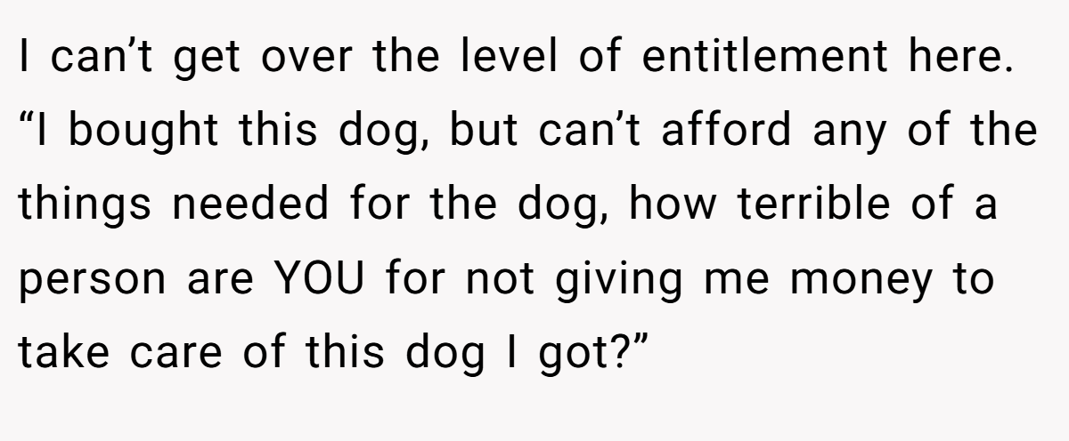 I can’t get over the level of entitlement here. “I bought this dog, but can’t afford any of the things needed for the dog, how terrible of a person are YOU for not giving me money to take care of this dog I got?”