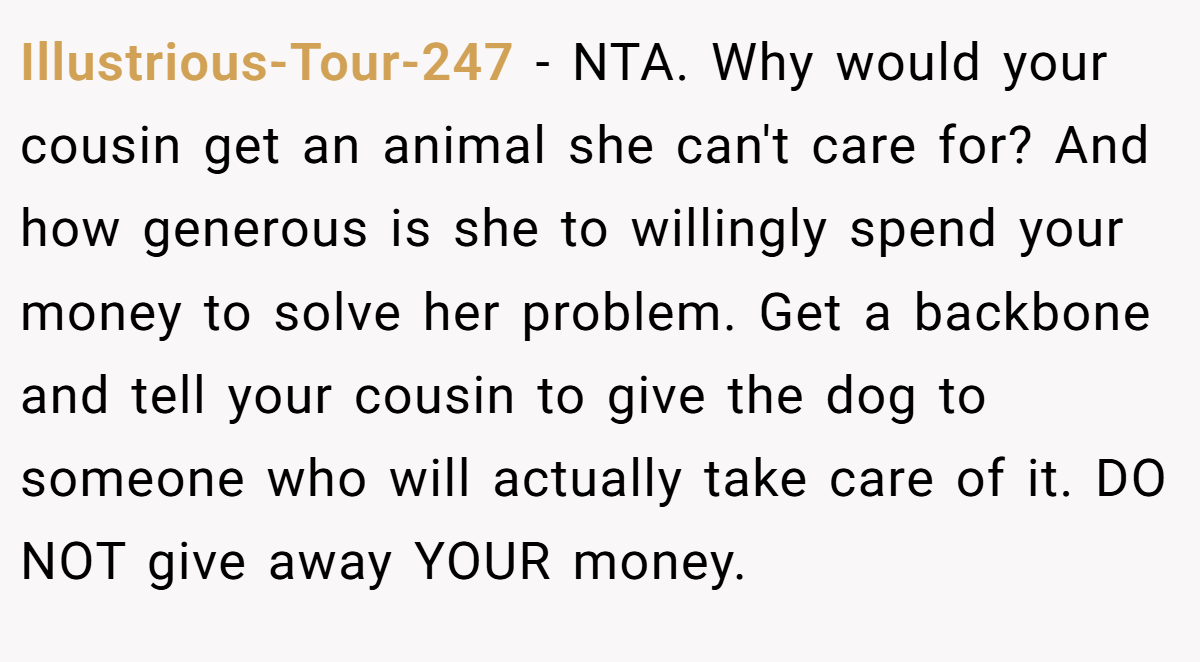 Illustrious-Tour-247 - NTA. Why would your cousin get an animal she can't care for? And how generous is she to willingly spend your money to solve her problem. Get a backbone and tell your cousin to give the dog to someone who will actually take care of it. DO NOT give away YOUR money.