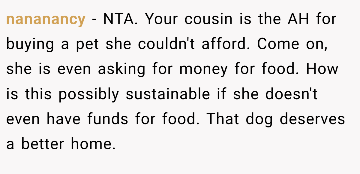 nananancy - NTA. Your cousin is the AH for buying a pet she couldn't afford. Come on, she is even asking for money for food. How is this possibly sustainable if she doesn't even have funds for food. That dog deserves a better home.