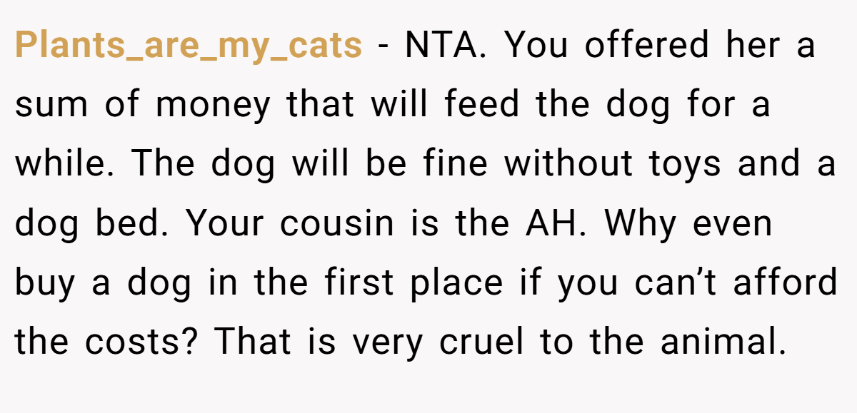 Plants_are_my_cats - NTA. You offered her a sum of money that will feed the dog for a while. The dog will be fine without toys and a dog bed. Your cousin is the AH. Why even buy a dog in the first place if you can’t afford the costs? That is very cruel to the animal.