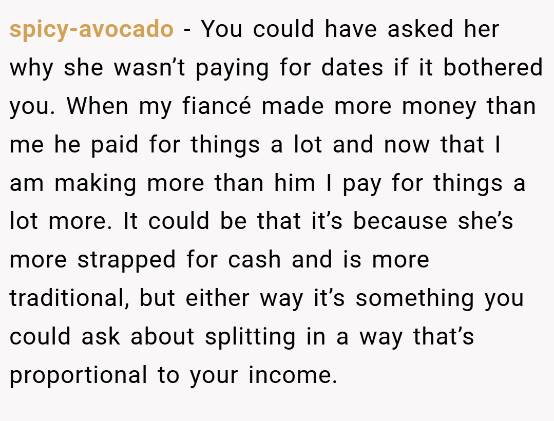spicy-avocado − You could have asked her why she wasn’t paying for dates if it bothered you. When my fiancé made more money than me he paid for things a lot and now that I am making more than him I pay for things a lot more. It could be that it’s because she’s more strapped for cash and is more traditional, but either way it’s something you could ask about splitting in a way that’s proportional to your income.