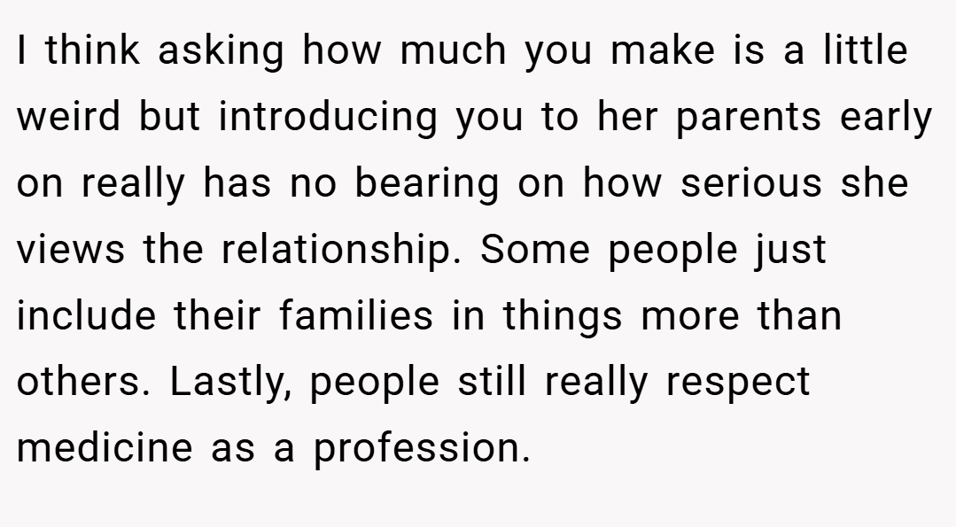 I think asking how much you make is a little weird but introducing you to her parents early on really has no bearing on how serious she views the relationship. Some people just include their families in things more than others. Lastly, people still really respect medicine as a profession.