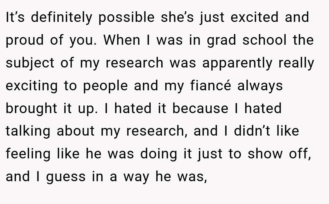 It’s definitely possible she’s just excited and proud of you. When I was in grad school the subject of my research was apparently really exciting to people and my fiancé always brought it up. I hated it because I hated talking about my research, and I didn’t like feeling like he was doing it just to show off, and I guess in a way he was,