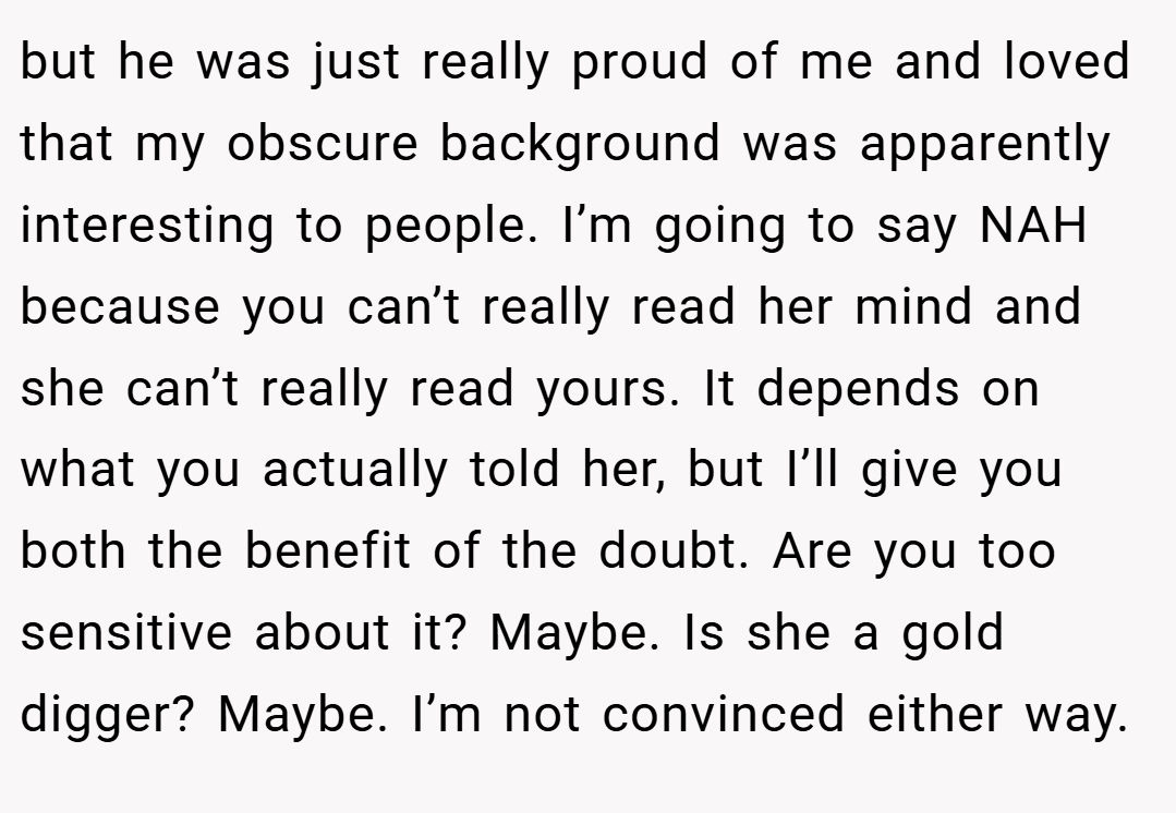 but he was just really proud of me and loved that my obscure background was apparently interesting to people. I’m going to say NAH because you can’t really read her mind and she can’t really read yours. It depends on what you actually told her, but I’ll give you both the benefit of the doubt. Are you too sensitive about it? Maybe. Is she a gold digger? Maybe. I’m not convinced either way.