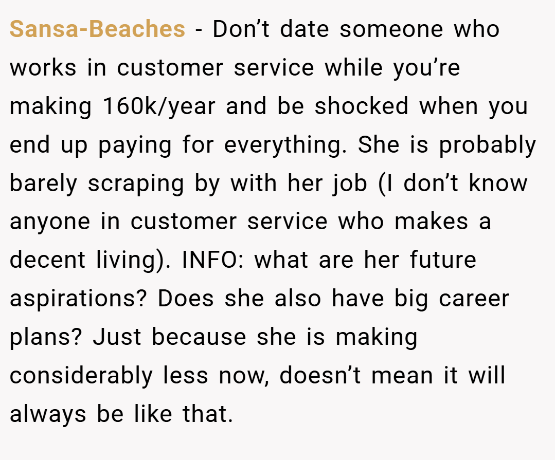 Sansa-Beaches − Don’t date someone who works in customer service while you’re making 160k/year and be shocked when you end up paying for everything. She is probably barely scraping by with her job (I don’t know anyone in customer service who makes a decent living). INFO: what are her future aspirations? Does she also have big career plans? Just because she is making considerably less now, doesn’t mean it will always be like that.
