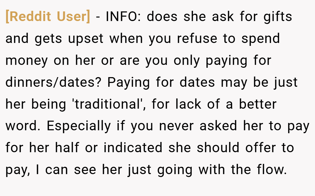 [Reddit User] − INFO: does she ask for gifts and gets upset when you refuse to spend money on her or are you only paying for dinners/dates? Paying for dates may be just her being 'traditional', for lack of a better word. Especially if you never asked her to pay for her half or indicated she should offer to pay, I can see her just going with the flow.